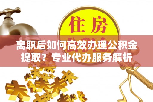 可靠离职后如何高效办理公积金提取？专业代办服务解析