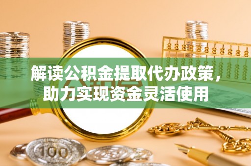 可靠解读公积金提取代办政策，助力实现资金灵活使用