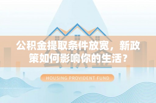 可靠公积金提取条件放宽，新政策如何影响你的生活？