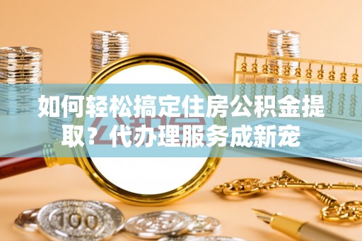 可靠如何轻松搞定住房公积金提取？代办理服务成新宠