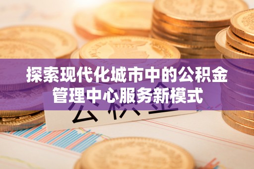 可靠探索现代化城市中的公积金管理中心服务新模式