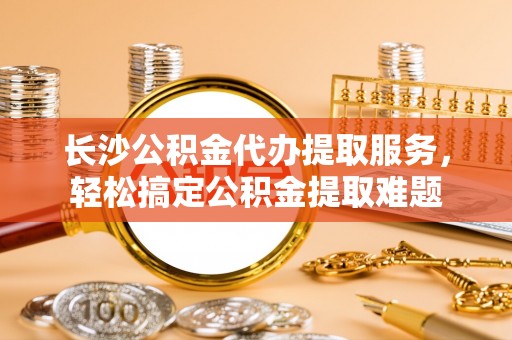 可靠长沙公积金代办提取服务，轻松搞定公积金提取难题