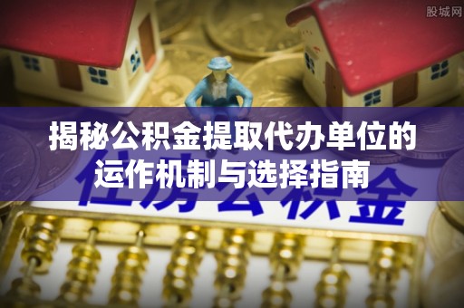 可靠揭秘公积金提取代办单位的运作机制与选择指南