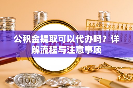 可靠公积金提取可以代办吗？详解流程与注意事项