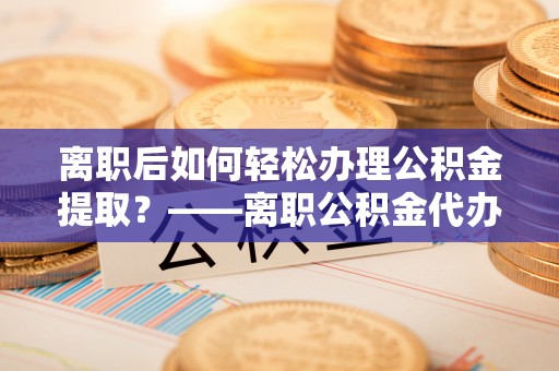 可靠离职后如何轻松办理公积金提取？——离职公积金代办提取服务详解