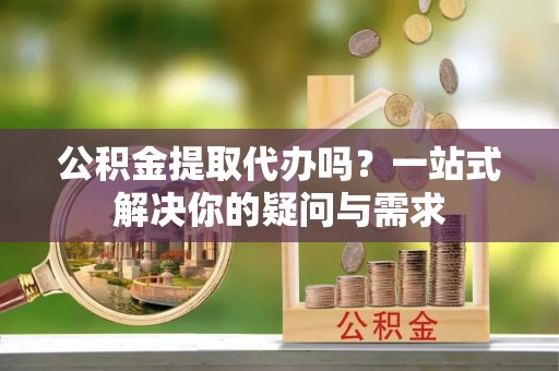 可靠公积金提取代办吗？一站式解决你的疑问与需求