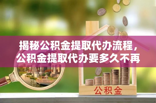 可靠揭秘公积金提取代办流程，公积金提取代办要多久不再是谜题