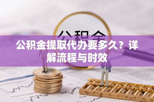 可靠公积金提取代办要多久？详解流程与时效