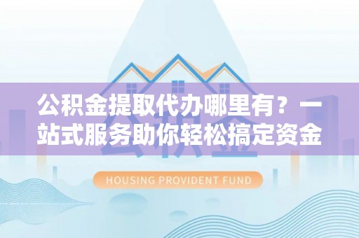 可靠公积金提取代办哪里有？一站式服务助你轻松搞定资金难题
