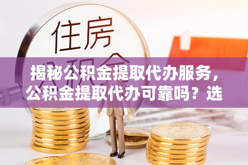 可靠揭秘公积金提取代办服务，公积金提取代办可靠吗？选择需谨慎