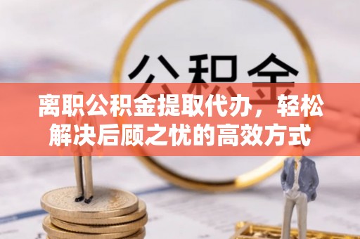 可靠离职公积金提取代办，轻松解决后顾之忧的高效方式