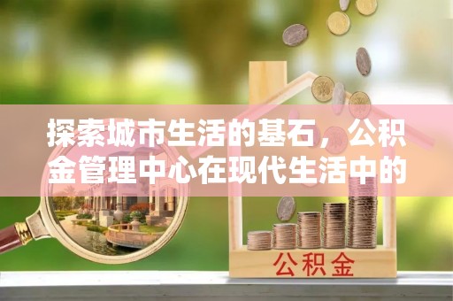 可靠探索城市生活的基石，公积金管理中心在现代生活中的重要角色