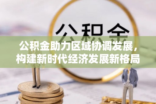 可靠公积金助力区域协调发展，构建新时代经济发展新格局