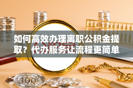 可靠如何高效办理离职公积金提取？代办服务让流程更简单