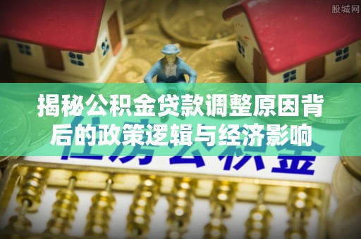 可靠揭秘公积金贷款调整原因背后的政策逻辑与经济影响