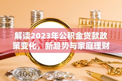 可靠解读2023年公积金贷款政策变化，新趋势与家庭理财规划
