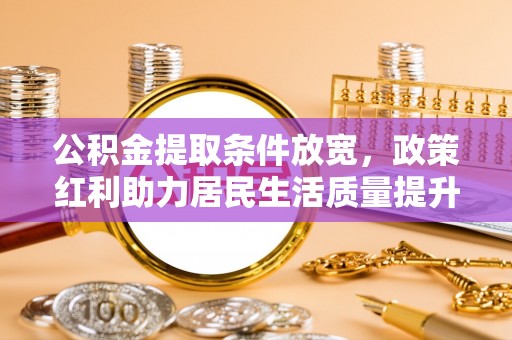 可靠公积金提取条件放宽，政策红利助力居民生活质量提升