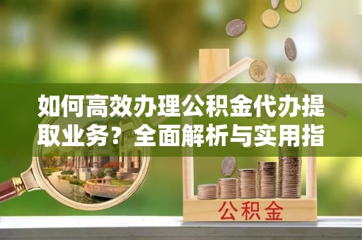 可靠如何高效办理公积金代办提取业务？全面解析与实用指南