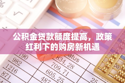 可靠公积金贷款额度提高，政策红利下的购房新机遇