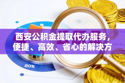 可靠西安公积金提取代办服务，便捷、高效、省心的解决方案