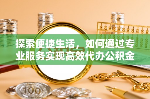 可靠探索便捷生活，如何通过专业服务实现高效代办公积金提取