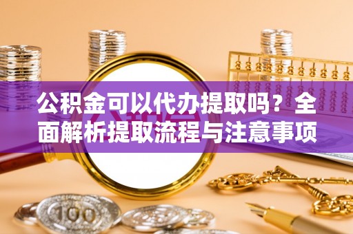 可靠公积金可以代办提取吗？全面解析提取流程与注意事项