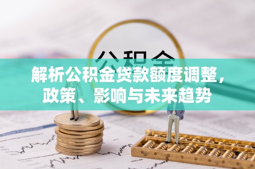 可靠解析公积金贷款额度调整，政策、影响与未来趋势