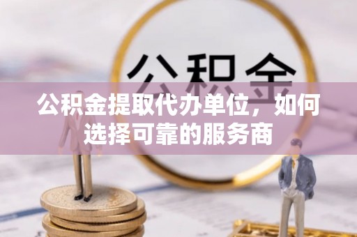 可靠公积金提取代办单位，如何选择可靠的服务商