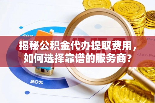 可靠揭秘公积金代办提取费用，如何选择靠谱的服务商？