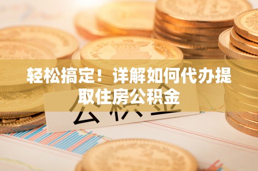 可靠轻松搞定！详解如何代办提取住房公积金
