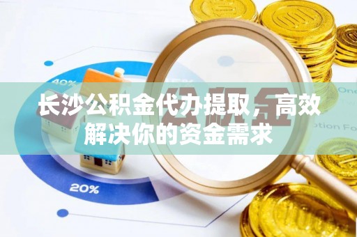 可靠长沙公积金代办提取，高效解决你的资金需求