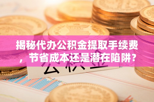 可靠揭秘代办公积金提取手续费，节省成本还是潜在陷阱？