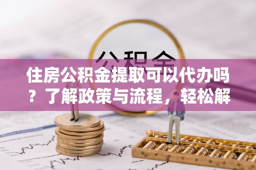 可靠住房公积金提取可以代办吗？了解政策与流程，轻松解决疑惑