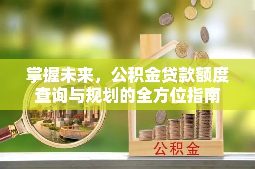 可靠掌握未来，公积金贷款额度查询与规划的全方位指南