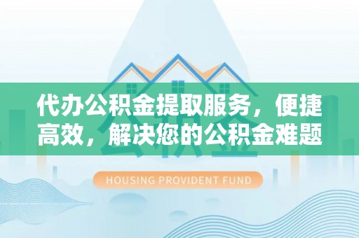 可靠代办公积金提取服务，便捷高效，解决您的公积金难题