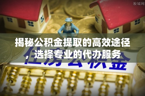 可靠揭秘公积金提取的高效途径，选择专业的代办服务