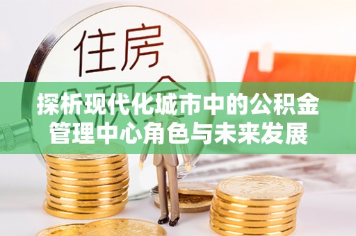 可靠探析现代化城市中的公积金管理中心角色与未来发展
