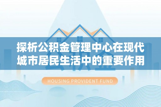 可靠探析公积金管理中心在现代城市居民生活中的重要作用