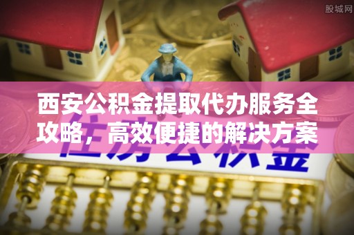 可靠西安公积金提取代办服务全攻略，高效便捷的解决方案
