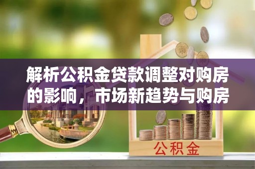 可靠解析公积金贷款调整对购房的影响，市场新趋势与购房者策略