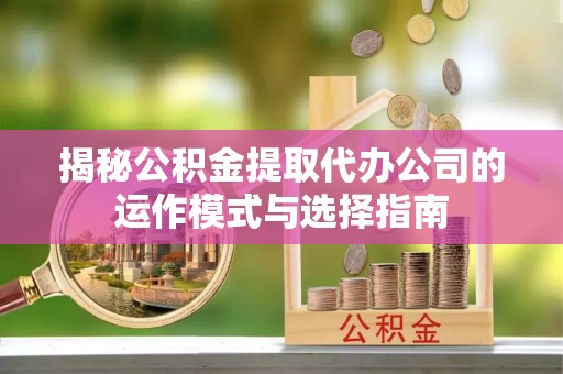 可靠揭秘公积金提取代办公司的运作模式与选择指南