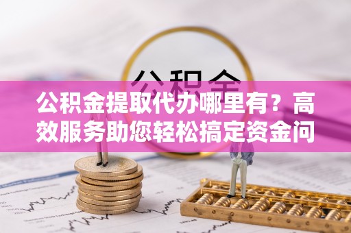 可靠公积金提取代办哪里有？高效服务助您轻松搞定资金问题