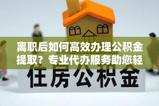 可靠离职后如何高效办理公积金提取？专业代办服务助您轻松搞定