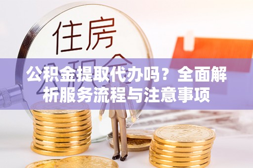 可靠公积金提取代办吗？全面解析服务流程与注意事项