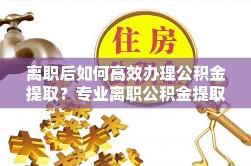 可靠离职后如何高效办理公积金提取？专业离职公积金提取代办服务指南