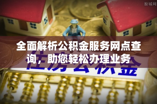 可靠全面解析公积金服务网点查询，助您轻松办理业务