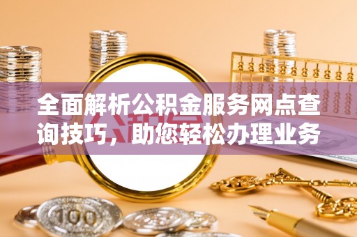 可靠全面解析公积金服务网点查询技巧，助您轻松办理业务