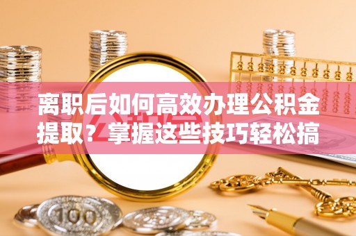 可靠离职后如何高效办理公积金提取？掌握这些技巧轻松搞定