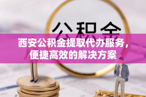 可靠西安公积金提取代办服务，便捷高效的解决方案