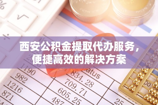 可靠西安公积金提取代办服务，便捷高效的解决方案